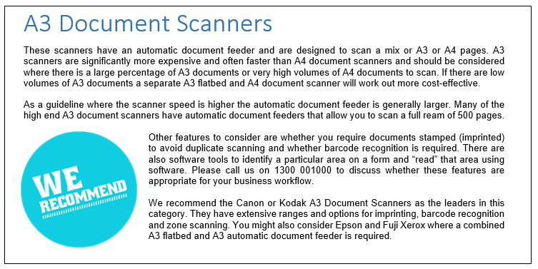 These scanners have an automatic document feeder and are designed to scan a mix or A3 or A4 pages. A3 scanners are significantly more expensive and often faster than A4 document scanners and should be considered where there is a large percentage of A3 documents or very high volumes of A4 documents to scan. If there are low volumes of A3 documents a separate A3 flatbed and A4 document scanner will work out more cost-effective.

As a guideline where the scanner speed is higher the automatic document feeder is generally larger. Many of the high end A3 document scanners have automatic document feeders that allow you to scan a full ream of 500 pages.

Other features to consider are whether you require documents stamped (imprinted) to avoid duplicate scanning and whether barcode recognition is required. There are also software tools to identify a particular area on a form and “read” that area using software. Please call us on 1300 001000 to discuss whether these features are appropriate for your business workflow.We recommend the Canon or Kodak A3 Document Scanners as the leaders in this category. They have extensive ranges and options for imprinting, barcode recognition and zone scanning. You might also consider Epson and Fuji Xerox where a combined A3 flatbed and A3 automatic document feeder is required. 
